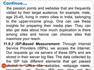 Continue…
2/17/2021
Dr. Ravindra, IGU, Meerpur, Rewari
124
the passion points and websites that are frequently
visited by their target audience, for example, male,
age 25-45, living in metro cities in India, belonging
to the upper-income group. One can use these
insights for preparing their media plan. They can
also get data about how much duplication is there
among sites and hence can choose sites that
maximize your reach.
11.9.2 ISP-Based Measurement: Through Internet
Service Providers (ISPs), we access the Internet.
Our requests go via servers of these ISPs and are
stored in their server log files. The data collected by
the ISP has different elements that get passed
around in URLs like websites, webpage name,
 