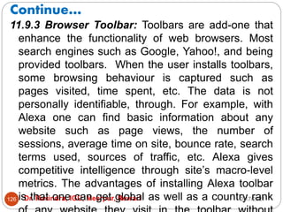 Continue…
2/17/2021
Dr. Ravindra, IGU, Meerpur, Rewari
126
11.9.3 Browser Toolbar: Toolbars are add-one that
enhance the functionality of web browsers. Most
search engines such as Google, Yahoo!, and being
provided toolbars. When the user installs toolbars,
some browsing behaviour is captured such as
pages visited, time spent, etc. The data is not
personally identifiable, through. For example, with
Alexa one can find basic information about any
website such as page views, the number of
sessions, average time on site, bounce rate, search
terms used, sources of traffic, etc. Alexa gives
competitive intelligence through site’s macro-level
metrics. The advantages of installing Alexa toolbar
is that one can get global as well as a country rank
 