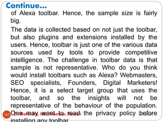 Continue…
2/17/2021
Dr. Ravindra, IGU, Meerpur, Rewari
127
of Alexa toolbar. Hence, the sample size is fairly
big.
The data is collected based on not just the toolbar,
but also plugins and extensions installed by the
users. Hence, toolbar is just one of the various data
sources used by tools to provide competitive
intelligence. The challenge in toolbar data is that
sample is not representative. Who do you think
would install toolbars such as Alexa? Webmasters,
SEO specialists, Founders, Digital Marketers!
Hence, it is a select target group that uses the
toolbar, and so the insights will not be
representative of the behaviour of the population.
One may want to read the privacy policy before
 