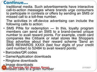Continue…
2/17/2021
Dr. Ravindra, IGU, Meerpur, Rewari
13
traditional media. Such advertisements have interactive
call-to-action messages where brands urge consumers
to participate in contests or offers by sending an SMS or
missed call to a toll-free number.
The activities in off-device advertising can include the
following calls to action:
• SMS PINs for redemption — In this, loyalty program
members can send an SMS to a brand-owned unique
number to avail reward points. For example, credit card
companies like Citibank or retail stores like Shoppers
Stop advertise about their reward scheme 'Send an
SMS REWARDS XXXX (last four digits of your credit
card number) to 52484 to avail reward points:
• Barcodes/QR codes
• Game/Application downloads
• Ringtone downloads
• Image downloads
• Missed calls to a given number
 