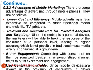 Continue…
2/17/2021
Dr. Ravindra, IGU, Meerpur, Rewari
14
9.2.2 Advantages of Mobile Marketing: There are some
advantages of advertising through mobile phones. They
are as follows:
• Lower Cost and Efficiency: Mobile advertising is less
expensive as compared to other traditional media
channels like TV, print, etc.
• Relevant and Accurate Data for Powerful Analytics
and Targeting: Since the mobile is a personal device,
the marketers will be able to track the response of the
consumer at a personal level, leading to higher
accuracy which is not possible in traditional mass media
which is consumed at a group level.
• Better Engagement: Connecting with consumers on
their personalized device, in a personalized manner
helps to build excitement and engagement.
• Use Context and Profile: Since mobile devices are
 