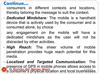 Continue…
2/17/2021
Dr. Ravindra, IGU, Meerpur, Rewari
15
consumers in different contexts and locations,
thereby tailoring the message to suit the context.
• Dedicated Mindshare: The mobile is a handheld
device that is actively used by the consumer and is
consumed alone, by choice
any engagement on the mobile will have a
dedicated mindshare as the user will not be
distracted by other activities.
• High Reach: The sheer volume of mobile
penetration provides huge reach potential for this
media.
• Localized and Targeted Communication: The
presence of GPS in mobile phones allows access to
a consumer's physical location and local businesses
 