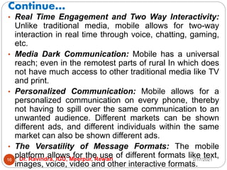 Continue…
2/17/2021
Dr. Ravindra, IGU, Meerpur, Rewari
16
• Real Time Engagement and Two Way Interactivity:
Unlike traditional media, mobile allows for two-way
interaction in real time through voice, chatting, gaming,
etc.
• Media Dark Communication: Mobile has a universal
reach; even in the remotest parts of rural In which does
not have much access to other traditional media like TV
and print.
• Personalized Communication: Mobile allows for a
personalized communication on every phone, thereby
not having to spill over the same communication to an
unwanted audience. Different markets can be shown
different ads, and different individuals within the same
market can also be shown different ads.
• The Versatility of Message Formats: The mobile
platform allows for the use of different formats like text,
images, voice, video and other interactive formats.
 