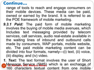 Continue…
2/17/2021
Dr. Ravindra, IGU, Meerpur, Rewari
17
range of tools to reach and engage consumers on
their mobile devices. These media can be paid,
owned or earned by the brand. It is referred to as
the POE framework of mobile marketing.
9.3.1 Paid: The paid form of mobile marketing
involves the buying of mobile media avenues, which
Includes text messaging provided by telecom
services, call services, audio real-estate available in
the waiting lines of inbound and outbound calls
made by consumers, WAP portals, mobile website,
etc. The paid mobile marketing content can be
divided into four formats, namely—(i) text, (ii) voice,
(iii) display, and (iv) video.
1. Text: The text format involves the user of Short
Message Service (SMS) which is an exchange of
160 characters textual content from one mobile
 