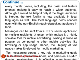 Continue…
2/17/2021
Dr. Ravindra, IGU, Meerpur, Rewari
18
every mobile device, including, the basic and feature
phones, making it easy to reach a wider audience.
Although it would be helpful only if the target audience
is literate, the text facility is now available in local
languages as well. The local language helps connect
even with the non-English reading/speaking audience in
India.
Messages can be sent from a PC or server application
to multiple recipients at once, which makes it a highly
scalable tool for mobile advertising. Texting is twice as
popular as compared to other mobile activities like
browsing or app usage. Hence, the ubiquity of text
usage makes it relevant for mobile marketing.
Text messaging serves a key role in marketing goals
like deal alerts, event reminders, and persistent CRM to
 