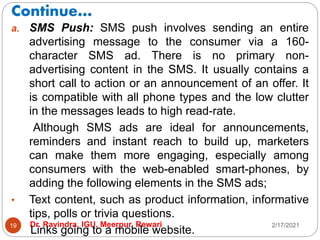 Continue…
2/17/2021
Dr. Ravindra, IGU, Meerpur, Rewari
19
a. SMS Push: SMS push involves sending an entire
advertising message to the consumer via a 160-
character SMS ad. There is no primary non-
advertising content in the SMS. It usually contains a
short call to action or an announcement of an offer. It
is compatible with all phone types and the low clutter
in the messages leads to high read-rate.
Although SMS ads are ideal for announcements,
reminders and instant reach to build up, marketers
can make them more engaging, especially among
consumers with the web-enabled smart-phones, by
adding the following elements in the SMS ads;
• Text content, such as product information, informative
tips, polls or trivia questions.
• Links going to a mobile website.
 