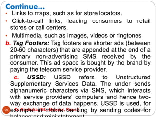 Continue…
2/17/2021
Dr. Ravindra, IGU, Meerpur, Rewari
20
• Links to maps, such as for store locators.
• Click-to-call links, leading consumers to retail
stores or call centers.
• Multimedia, such as images, videos or ringtones
b. Tag Footers: Tag footers are shorter ads (between
20-60 characters) that are appended at the end of a
primary non-advertising SMS received by the
consumer. This ad space is bought by the brand by
paying the telecom service provider.
c. USSD: USSD refers to Unstructured
Supplementary Services Data. The under sends
alphanumeric characters via SMS, which interacts
with service providers’ computers and hence two-
way exchange of data happens. USSD is used, for
example, in mobile banking by sending codes for
 