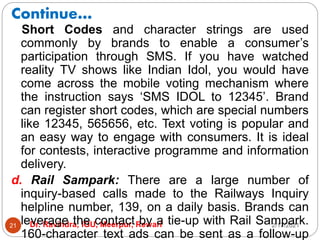 Continue…
2/17/2021
Dr. Ravindra, IGU, Meerpur, Rewari
21
Short Codes and character strings are used
commonly by brands to enable a consumer’s
participation through SMS. If you have watched
reality TV shows like Indian Idol, you would have
come across the mobile voting mechanism where
the instruction says ‘SMS IDOL to 12345’. Brand
can register short codes, which are special numbers
like 12345, 565656, etc. Text voting is popular and
an easy way to engage with consumers. It is ideal
for contests, interactive programme and information
delivery.
d. Rail Sampark: There are a large number of
inquiry-based calls made to the Railways Inquiry
helpline number, 139, on a daily basis. Brands can
leverage the contact by a tie-up with Rail Sampark.
160-character text ads can be sent as a follow-up
 