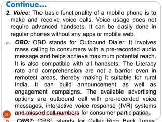 Continue…
2/17/2021
Dr. Ravindra, IGU, Meerpur, Rewari
22
2. Voice: The basic functionality of a mobile phone is to
make and receive voice calls. Voice usage does not
require advanced handsets. It can be easily done in
regular phones without any apps or mobile web.
a. OBD: OBD stands for Outbound Dialer. It involves
mass calling to consumers with a pre-recorded audio
message and helps achieve maximum potential reach.
It is also compatible with all handsets. The Literacy
rate and comprehension are not a barrier even in
remotest areas, thereby making it suitable for rural
India. It can build announcement as well as
engagement campaigns. The available advertising
options are outbound call with pre-recorded voice
messages, interactive voice response (IVR) systems
and missed call numbers for consumer participation.
 
