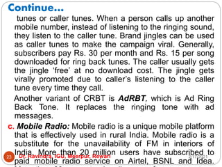 Continue…
2/17/2021
Dr. Ravindra, IGU, Meerpur, Rewari
23
tunes or caller tunes. When a person calls up another
mobile number, instead of listening to the ringing sound,
they listen to the caller tune. Brand jingles can be used
as caller tunes to make the campaign viral. Generally,
subscribers pay Rs. 30 per month and Rs. 15 per song
downloaded for ring back tunes. The caller usually gets
the jingle ‘free’ at no download cost. The jingle gets
virally promoted due to caller’s listening to the caller
tune every time they call.
Another variant of CRBT is AdRBT, which is Ad Ring
Back Tone. It replaces the ringing tone with ad
messages.
c. Mobile Radio: Mobile radio is a unique mobile platform
that is effectively used in rural India. Mobile radio is a
substitute for the unavailability of FM in interiors of
India. More than 20 million users have subscribed to
paid mobile radio service on Airtel, BSNL and Idea.
 