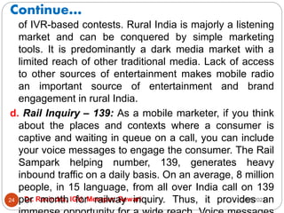 Continue…
2/17/2021
Dr. Ravindra, IGU, Meerpur, Rewari
24
of IVR-based contests. Rural India is majorly a listening
market and can be conquered by simple marketing
tools. It is predominantly a dark media market with a
limited reach of other traditional media. Lack of access
to other sources of entertainment makes mobile radio
an important source of entertainment and brand
engagement in rural India.
d. Rail Inquiry – 139: As a mobile marketer, if you think
about the places and contexts where a consumer is
captive and waiting in queue on a call, you can include
your voice messages to engage the consumer. The Rail
Sampark helping number, 139, generates heavy
inbound traffic on a daily basis. On an average, 8 million
people, in 15 language, from all over India call on 139
per month for railway inquiry. Thus, it provides an
 
