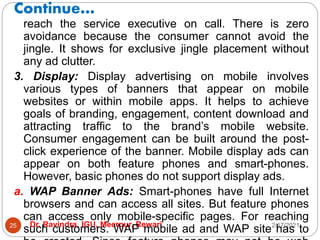 Continue…
2/17/2021
Dr. Ravindra, IGU, Meerpur, Rewari
25
reach the service executive on call. There is zero
avoidance because the consumer cannot avoid the
jingle. It shows for exclusive jingle placement without
any ad clutter.
3. Display: Display advertising on mobile involves
various types of banners that appear on mobile
websites or within mobile apps. It helps to achieve
goals of branding, engagement, content download and
attracting traffic to the brand’s mobile website.
Consumer engagement can be built around the post-
click experience of the banner. Mobile display ads can
appear on both feature phones and smart-phones.
However, basic phones do not support display ads.
a. WAP Banner Ads: Smart-phones have full Internet
browsers and can access all sites. But feature phones
can access only mobile-specific pages. For reaching
such customers. WAP mobile ad and WAP site has to
 