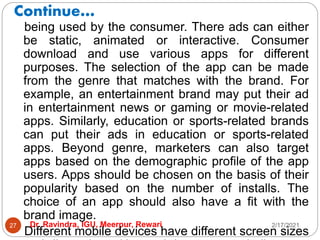 Continue…
2/17/2021
Dr. Ravindra, IGU, Meerpur, Rewari
27
being used by the consumer. There ads can either
be static, animated or interactive. Consumer
download and use various apps for different
purposes. The selection of the app can be made
from the genre that matches with the brand. For
example, an entertainment brand may put their ad
in entertainment news or gaming or movie-related
apps. Similarly, education or sports-related brands
can put their ads in education or sports-related
apps. Beyond genre, marketers can also target
apps based on the demographic profile of the app
users. Apps should be chosen on the basis of their
popularity based on the number of installs. The
choice of an app should also have a fit with the
brand image.
Different mobile devices have different screen sizes
 