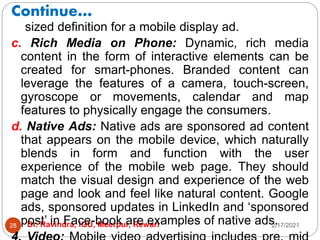Continue…
2/17/2021
Dr. Ravindra, IGU, Meerpur, Rewari
28
sized definition for a mobile display ad.
c. Rich Media on Phone: Dynamic, rich media
content in the form of interactive elements can be
created for smart-phones. Branded content can
leverage the features of a camera, touch-screen,
gyroscope or movements, calendar and map
features to physically engage the consumers.
d. Native Ads: Native ads are sponsored ad content
that appears on the mobile device, which naturally
blends in form and function with the user
experience of the mobile web page. They should
match the visual design and experience of the web
page and look and feel like natural content. Google
ads, sponsored updates in LinkedIn and ‘sponsored
post’ in Face-book are examples of native ads.
 