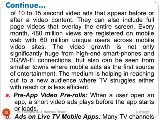Continue…
2/17/2021
Dr. Ravindra, IGU, Meerpur, Rewari
29
of 10 to 15 second video ads that appear before or
after a video content. They can also include full
page videos that overlay the entire screen. Every
month, 480 million views are registered on mobile
web with 60 million unique users across mobile
video sites. The video growth is not only
significantly huge from high-end smart-phones and
3G/Wi-Fi connections, but also can be seen from
smaller towns where mobile acts as the first source
of entertainment. The medium is helping in reaching
out to a new audience where TV struggles either
with reach or is less efficient.
a. Pre-App Video Pre-rolls: When a user open an
app, a short video ads plays before the app starts
or loads.
b. Ads on Live TV Mobile Apps: Many TV channels
 
