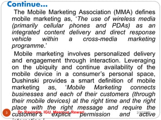 Continue…
2/17/2021
Dr. Ravindra, IGU, Meerpur, Rewari
3
The Mobile Marketing Association (MMA) defines
mobile marketing as, ‘The use of wireless media
(primarily cellular phones and PDAs) as an
integrated content delivery and direct response
vehicle within a cross-media marketing
programme.’
Mobile marketing involves personalized delivery
and engagement through interaction. Leveraging
on the ubiquity and continue availability of the
mobile device in a consumer’s personal space,
Dushinski provides a smart definition of mobile
marketing as, ‘Mobile Marketing connects
businesses and each of their customers (through
their mobile devices) at the right time and the right
place with the right message and require the
customer’s explicit permission and active
 