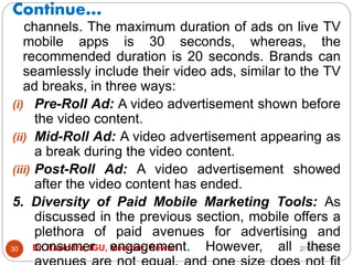 Continue…
2/17/2021
Dr. Ravindra, IGU, Meerpur, Rewari
30
channels. The maximum duration of ads on live TV
mobile apps is 30 seconds, whereas, the
recommended duration is 20 seconds. Brands can
seamlessly include their video ads, similar to the TV
ad breaks, in three ways:
(i) Pre-Roll Ad: A video advertisement shown before
the video content.
(ii) Mid-Roll Ad: A video advertisement appearing as
a break during the video content.
(iii) Post-Roll Ad: A video advertisement showed
after the video content has ended.
5. Diversity of Paid Mobile Marketing Tools: As
discussed in the previous section, mobile offers a
plethora of paid avenues for advertising and
consumer engagement. However, all these
 