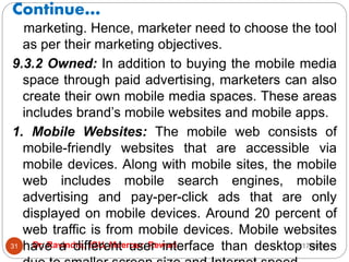Continue…
2/17/2021
Dr. Ravindra, IGU, Meerpur, Rewari
31
marketing. Hence, marketer need to choose the tool
as per their marketing objectives.
9.3.2 Owned: In addition to buying the mobile media
space through paid advertising, marketers can also
create their own mobile media spaces. These areas
includes brand’s mobile websites and mobile apps.
1. Mobile Websites: The mobile web consists of
mobile-friendly websites that are accessible via
mobile devices. Along with mobile sites, the mobile
web includes mobile search engines, mobile
advertising and pay-per-click ads that are only
displayed on mobile devices. Around 20 percent of
web traffic is from mobile devices. Mobile websites
have a different user interface than desktop sites
 