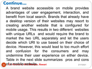 Continue…
2/17/2021
Dr. Ravindra, IGU, Meerpur, Rewari
32
A brand website accessible on mobile provides
advantages of user engagement, interaction, and
benefit from local search. Brands that already have
a desktop version of their websites may resort to
creating another website that is configured for
mobile usage. This results in two different websites
with unique URLs and would require the brand to
market the two URL separately and let the users
decide which URI to use based on their choice of
device. However, this would lead to too much effort
and confusion for the consumers and may
undermine their user experience on either device.
Table in the next slide summarizes pros and cons
of a mobile website.
 