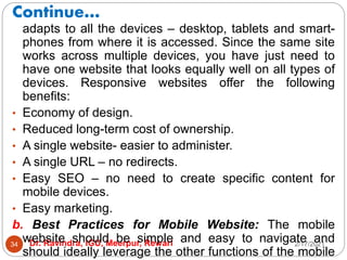 Continue…
2/17/2021
Dr. Ravindra, IGU, Meerpur, Rewari
34
adapts to all the devices – desktop, tablets and smart-
phones from where it is accessed. Since the same site
works across multiple devices, you have just need to
have one website that looks equally well on all types of
devices. Responsive websites offer the following
benefits:
• Economy of design.
• Reduced long-term cost of ownership.
• A single website- easier to administer.
• A single URL – no redirects.
• Easy SEO – no need to create specific content for
mobile devices.
• Easy marketing.
b. Best Practices for Mobile Website: The mobile
website should be simple and easy to navigate and
should ideally leverage the other functions of the mobile
 