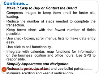 Continue…
2/17/2021
Dr. Ravindra, IGU, Meerpur, Rewari
35
Make it Easy to Buy or Contact the Brand
• Compress images to keep them small for faster site
loading.
• Reduce the number of steps needed to complete the
transaction.
• Keep forms short with the fewest number of fields
possible.
• Use check boxes, scroll menus, lists to make data entry
easy.
• Use click to call functionality.
• Integrate with calendar, map functions for information
on the business location and office hours. Use GPS to
responsible.
Simplify Appearance and Navigation
• Reduce large blocks of text and use bullet points.
 