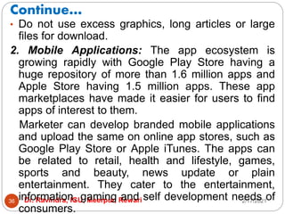 Continue…
2/17/2021
Dr. Ravindra, IGU, Meerpur, Rewari
36
• Do not use excess graphics, long articles or large
files for download.
2. Mobile Applications: The app ecosystem is
growing rapidly with Google Play Store having a
huge repository of more than 1.6 million apps and
Apple Store having 1.5 million apps. These app
marketplaces have made it easier for users to find
apps of interest to them.
Marketer can develop branded mobile applications
and upload the same on online app stores, such as
Google Play Store or Apple iTunes. The apps can
be related to retail, health and lifestyle, games,
sports and beauty, news update or plain
entertainment. They cater to the entertainment,
information, gaming and self development needs of
consumers.
 