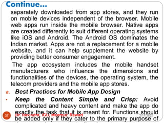 Continue…
2/17/2021
Dr. Ravindra, IGU, Meerpur, Rewari
37
separately downloaded from app stores, and they run
on mobile devices independent of the browser. Mobile
web apps run inside the mobile browser. Native apps
are created differently to suit different operating systems
like iOS and Android. The Android OS dominates the
Indian market. Apps are not a replacement for a mobile
website, and it can help supplement the website by
providing better consumer engagement.
The app ecosystem includes the mobile handset
manufacturers who influence the dimensions and
functionalities of the devices, the operating system, the
telecom providers and the mobile app stores.
a. Best Practices for Mobile App Design
• Keep the Content Simple and Crisp: Avoid
complicated and heavy content and make the app do
exactly the task that it is meant for. Functions should
be added only if they cater to the primary purpose of
 