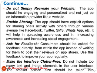 Continue…
2/17/2021
Dr. Ravindra, IGU, Meerpur, Rewari
38
• Do not Simply Recreate your Website: The app
should he engaging and personalized and not just be
an information provider like a website.
• Enable Sharing: The app should have explicit options
for sharing one's activity with others through various
avenue like Face-book, Twitter, SMS, Whats App, etc, It
will help in spreading awareness and in increasing
awareness and increasing social engagement.
• Ask for Feedback: Consumers should be asked for
feedback directly from within the app instead of waiting
for them to post their reviews on app stores. Use this
feedback to improve your app regularly.
• Make the Interface Clutter-Free: Do not include too
many text and image elements in the user interface.
The smaller screen size should be taken into
 