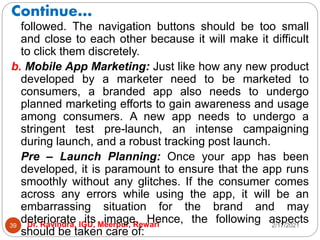 Continue…
2/17/2021
Dr. Ravindra, IGU, Meerpur, Rewari
39
followed. The navigation buttons should be too small
and close to each other because it will make it difficult
to click them discretely.
b. Mobile App Marketing: Just like how any new product
developed by a marketer need to be marketed to
consumers, a branded app also needs to undergo
planned marketing efforts to gain awareness and usage
among consumers. A new app needs to undergo a
stringent test pre-launch, an intense campaigning
during launch, and a robust tracking post launch.
Pre – Launch Planning: Once your app has been
developed, it is paramount to ensure that the app runs
smoothly without any glitches. If the consumer comes
across any errors while using the app, it will be an
embarrassing situation for the brand and may
deteriorate its image. Hence, the following aspects
should be taken care of:
 