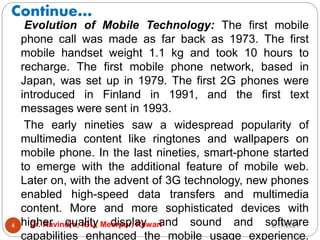 Continue…
2/17/2021
Dr. Ravindra, IGU, Meerpur, Rewari
4
Evolution of Mobile Technology: The first mobile
phone call was made as far back as 1973. The first
mobile handset weight 1.1 kg and took 10 hours to
recharge. The first mobile phone network, based in
Japan, was set up in 1979. The first 2G phones were
introduced in Finland in 1991, and the first text
messages were sent in 1993.
The early nineties saw a widespread popularity of
multimedia content like ringtones and wallpapers on
mobile phone. In the last nineties, smart-phone started
to emerge with the additional feature of mobile web.
Later on, with the advent of 3G technology, new phones
enabled high-speed data transfers and multimedia
content. More and more sophisticated devices with
higher quality display and sound and software
capabilities enhanced the mobile usage experience.
 