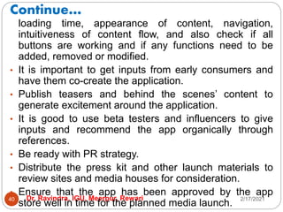 Continue…
2/17/2021
Dr. Ravindra, IGU, Meerpur, Rewari
40
loading time, appearance of content, navigation,
intuitiveness of content flow, and also check if all
buttons are working and if any functions need to be
added, removed or modified.
• It is important to get inputs from early consumers and
have them co-create the application.
• Publish teasers and behind the scenes’ content to
generate excitement around the application.
• It is good to use beta testers and influencers to give
inputs and recommend the app organically through
references.
• Be ready with PR strategy.
• Distribute the press kit and other launch materials to
review sites and media houses for consideration.
• Ensure that the app has been approved by the app
store well in time for the planned media launch.
 