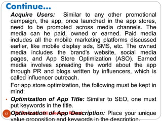 Continue…
2/17/2021
Dr. Ravindra, IGU, Meerpur, Rewari
41
Acquire Users: Similar to any other promotional
campaign, the app, once launched in the app stores,
need to be promoted across media channels. The
media can he paid, owned or earned. Paid media
includes all the mobile marketing platforms discussed
earlier, like mobile display ads, SMS, etc. The owned
media includes the brand's website, social media
pages, and App Store Optimization (ASO). Earned
media involves spreading the world about the app
through PR and blogs written by influencers, which is
called influencer outreach.
For app store optimization, the following must be kept in
mind:
• Optimization of App Title: Similar to SEO, one must
put keywords in the title.
• Optimization of App Description: Place your unique
 