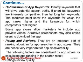 Continue…
2/17/2021
Dr. Ravindra, IGU, Meerpur, Rewari
42
• Optimization of App Keywords: Identify keywords that
will drive potential search traffic. If short tail keywords
are intensely competitive, then try long tail keywords.
The marketer must know the keywords for which the
app ranks higher and the keywords for which
competitors rank higher.
Some app stores allow marketers to include app
preview videos. Attractive screenshots may also entice
users to download the app.
• Rating and Reviews: They are an important part of
ranking algorithm for app searches in app stores. They
are hence very important for app discoverability.
The following factors are considered by app stores for
calculating app ranking in the search result:
• Ratings/review quality.
 