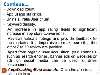 Continue…
2/17/2021
Dr. Ravindra, IGU, Meerpur, Rewari
43
• Download count.
• App usage statistics.
• Uninstall rate/User churn.
• Keyword density.
An increase in app rating leads to significant
increase in app store conversions.
Reviews validate ratings and provide feedback to
the marketer. It is imperative to make sure that the
latest 7 to 10 review are positive.
Apart from organic user acquisition, paid channels
such as search engines, banner ads on websites or
ads on social media can be used to drive
conversions.
App Tracking Post Launch: Once the app is
 