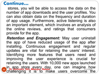 Continue…
2/17/2021
Dr. Ravindra, IGU, Meerpur, Rewari
44
stores, you will be able to access the data on the
number of app downloads and the user profiles. You
can also obtain data on the frequency and duration
of app usage. Furthermore, active listening is also
an important element, which involves an analysis of
the online reviews, and ratings that consumers
provide for the app.
Retention and Engagement: May user uninstall
the app of have reduced usage of the app after
installing. Continuous engagement and regular
updates are vital for retaining the users’ interest.
Identifying more features that users need and
improving the user experience is crucial for
retaining the users. With 10,000 new apps launched
in app store every day, one can imagine how
challenging it is to make users overcome the
 