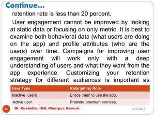 Continue…
2/17/2021
Dr. Ravindra, IGU, Meerpur, Rewari
45
retention rate is less than 20 percent.
User engagement cannot be improved by looking
at static data or focusing on only metric. It is best to
examine both behavioral data (what users are doing
on the app) and profile attributes (who are the
users) over time. Campaigns for improving user
engagement will work only with a deep
understanding of users and what they want from the
app experience. Customizing your retention
strategy for different audiences is important as
shown in table.
Table: Retargeting Strategy Based on User Type
User Type Retargeting Role
Inactive users Entice them to use the app.
Active user Promote premium services.
 