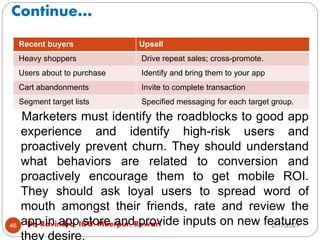 Continue…
2/17/2021
Dr. Ravindra, IGU, Meerpur, Rewari
46
Marketers must identify the roadblocks to good app
experience and identify high-risk users and
proactively prevent churn. They should understand
what behaviors are related to conversion and
proactively encourage them to get mobile ROI.
They should ask loyal users to spread word of
mouth amongst their friends, rate and review the
app in app store and provide inputs on new features
they desire.
Recent buyers Upsell
Heavy shoppers Drive repeat sales; cross-promote.
Users about to purchase Identify and bring them to your app
Cart abandonments Invite to complete transaction
Segment target lists Specified messaging for each target group.
 