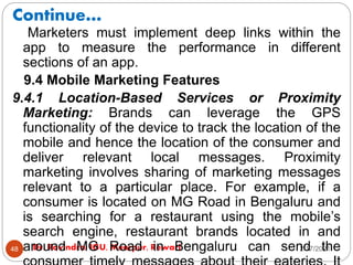 Continue…
2/17/2021
Dr. Ravindra, IGU, Meerpur, Rewari
48
Marketers must implement deep links within the
app to measure the performance in different
sections of an app.
9.4 Mobile Marketing Features
9.4.1 Location-Based Services or Proximity
Marketing: Brands can leverage the GPS
functionality of the device to track the location of the
mobile and hence the location of the consumer and
deliver relevant local messages. Proximity
marketing involves sharing of marketing messages
relevant to a particular place. For example, if a
consumer is located on MG Road in Bengaluru and
is searching for a restaurant using the mobile’s
search engine, restaurant brands located in and
around MG Road in Bengaluru can send the
 