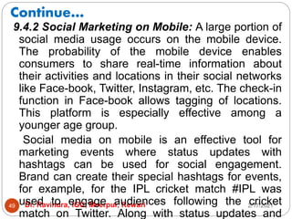 Continue…
2/17/2021
Dr. Ravindra, IGU, Meerpur, Rewari
49
9.4.2 Social Marketing on Mobile: A large portion of
social media usage occurs on the mobile device.
The probability of the mobile device enables
consumers to share real-time information about
their activities and locations in their social networks
like Face-book, Twitter, Instagram, etc. The check-in
function in Face-book allows tagging of locations.
This platform is especially effective among a
younger age group.
Social media on mobile is an effective tool for
marketing events where status updates with
hashtags can be used for social engagement.
Brand can create their special hashtags for events,
for example, for the IPL cricket match #IPL was
used to engage audiences following the cricket
match on Twitter. Along with status updates and
 