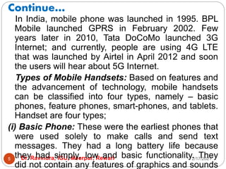 Continue…
2/17/2021
Dr. Ravindra, IGU, Meerpur, Rewari
5
In India, mobile phone was launched in 1995. BPL
Mobile launched GPRS in February 2002. Few
years later in 2010, Tata DoCoMo launched 3G
Internet; and currently, people are using 4G LTE
that was launched by Airtel in April 2012 and soon
the users will hear about 5G Internet.
Types of Mobile Handsets: Based on features and
the advancement of technology, mobile handsets
can be classified into four types, namely – basic
phones, feature phones, smart-phones, and tablets.
Handset are four types;
(i) Basic Phone: These were the earliest phones that
were used solely to make calls and send text
messages. They had a long battery life because
they had simply, low and basic functionality. They
did not contain any features of graphics and sounds
 