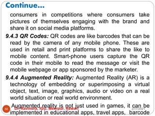 Continue…
2/17/2021
Dr. Ravindra, IGU, Meerpur, Rewari
50
consumers in competitions where consumers take
pictures of themselves engaging with the brand and
share it on social media platforms.
9.4.3 QR Codes: QR codes are like barcodes that can be
read by the camera of any mobile phone. These are
used in retail and print platforms to share the like to
mobile content. Smart-phone users capture the QR
code in their mobile to read the message or visit the
mobile webpage or app sponsored by the marketer.
9.4.4 Augmented Reality: Augmented Reality (AR) is a
technology of embedding or superimposing a virtual
object, text, image, graphics, audio or video on a real
world situation or real world environment.
Augmented reality is not just used in games, it can be
implemented in educational apps, travel apps, barcode
 
