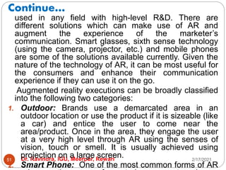 Continue…
2/17/2021
Dr. Ravindra, IGU, Meerpur, Rewari
51
used in any field with high-level R&D. There are
different solutions which can make use of AR and
augment the experience of the marketer’s
communication. Smart glasses, sixth sense technology
(using the camera, projector, etc.) and mobile phones
are some of the solutions available currently. Given the
nature of the technology of AR, it can be most useful for
the consumers and enhance their communication
experience if they can use it on the go.
Augmented reality executions can be broadly classified
into the following two categories:
1. Outdoor: Brands use a demarcated area in an
outdoor location or use the product if it is sizeable (like
a car) and entice the user to come near the
area/product. Once in the area, they engage the user
at a very high level through AR using the senses of
vision, touch or smell. It is usually achieved using
projection on a large screen.
2. Smart Phone: One of the most common forms of AR
 