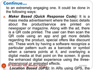 Continue…
2/17/2021
Dr. Ravindra, IGU, Meerpur, Rewari
52
to an extremely engaging one. It could be done in
the following ways:
a. Maker Based (Quick Response Code): It is a
mass media advertisement where the basic details
about the product/service are printed on
newspaper or magazine. Along with the ad, there
is a QR code printed. The user can then scan the
QR code using an app and get more details
regarding the product, special offers like discount
etc. These work by having a software recognize a
particular pattern such as a barcode or symbol
when a camera points at it, and overlaying a
digital media at that point on the screen. It gives
the enhanced digital experience using the three-
dimensional or animated effects.
b. Location Based (GPS): In ARs using GPS, the
 