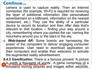 Continue…
2/17/2021
Dr. Ravindra, IGU, Meerpur, Rewari
53
camera is used to capture reality. Then an Internet
connection (for example, Wi-Fi) is required for receiving
the layer of additional information (like personalized
advertisement on a billboard, information on the nearest
restaurant, etc.) They use the ability of a particular
device to record its location and then offer data that’s
relevant to that location – finding your way around a
city, remembering where you parked the car, naming the
mountains around you or the stars in the sky.
c. Web-based AR: Some brands are harnessing the
power of the computers to deliver engaging consumer
experiences. User need to download application on
their computers and enable their webcams to activate
the augmented reality advertisement.
9.4.5 Gamification: There is a famous proverb ‘A picture
is worth a thousand of words’. A game comprises of a
thousand moving pictures and images within seconds.
 