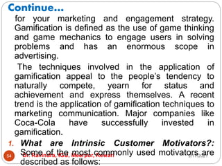 Continue…
2/17/2021
Dr. Ravindra, IGU, Meerpur, Rewari
54
for your marketing and engagement strategy.
Gamification is defined as the use of game thinking
and game mechanics to engage users in solving
problems and has an enormous scope in
advertising.
The techniques involved in the application of
gamification appeal to the people’s tendency to
naturally compete, yearn for status and
achievement and express themselves. A recent
trend is the application of gamification techniques to
marketing communication. Major companies like
Coca-Cola have successfully invested in
gamification.
1. What are Intrinsic Customer Motivators?:
Some of the most commonly used motivators are
described as follows:
 