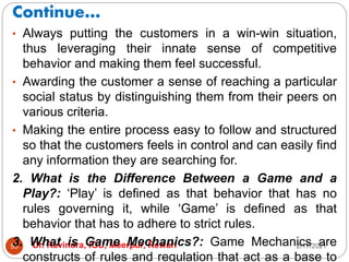 Continue…
2/17/2021
Dr. Ravindra, IGU, Meerpur, Rewari
55
• Always putting the customers in a win-win situation,
thus leveraging their innate sense of competitive
behavior and making them feel successful.
• Awarding the customer a sense of reaching a particular
social status by distinguishing them from their peers on
various criteria.
• Making the entire process easy to follow and structured
so that the customers feels in control and can easily find
any information they are searching for.
2. What is the Difference Between a Game and a
Play?: ‘Play’ is defined as that behavior that has no
rules governing it, while ‘Game’ is defined as that
behavior that has to adhere to strict rules.
3. What is Game Mechanics?: Game Mechanics are
constructs of rules and regulation that act as a base to
 