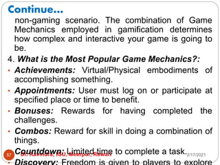 Continue…
2/17/2021
Dr. Ravindra, IGU, Meerpur, Rewari
57
non-gaming scenario. The combination of Game
Mechanics employed in gamification determines
how complex and interactive your game is going to
be.
4. What is the Most Popular Game Mechanics?:
• Achievements: Virtual/Physical embodiments of
accomplishing something.
• Appointments: User must log on or participate at
specified place or time to benefit.
• Bonuses: Rewards for having completed the
challenges.
• Combos: Reward for skill in doing a combination of
things.
• Countdown: Limited time to complete a task.
 