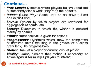 Continue…
2/17/2021
Dr. Ravindra, IGU, Meerpur, Rewari
58
• Free Lunch: Dynamic where players believes that out
of somebody else’s work, they reap the benefits.
• Infinite Game Play: Games that do not have a fixed
and explicit end.
• Levels: System by which players are rewarded for
aggregation of points, etc.
• Lottery: Dynamics in which the winner is decided
merely by chance.
• Points: Numerical value given for actions.
• Progressions: Dynamics which show the completion
of itemized takes resulting in the growth of success
granularly, like progress bars.
• Status: Rank of a player or current level of player.
• Virality: Game element that makes it necessary or
advantageous for multiple players to interact.
 
