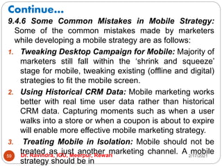 Continue…
2/17/2021
Dr. Ravindra, IGU, Meerpur, Rewari
59
9.4.6 Some Common Mistakes in Mobile Strategy:
Some of the common mistakes made by marketers
while developing a mobile strategy are as follows:
1. Tweaking Desktop Campaign for Mobile: Majority of
marketers still fall within the ‘shrink and squeeze’
stage for mobile, tweaking existing (offline and digital)
strategies to fit the mobile screen.
2. Using Historical CRM Data: Mobile marketing works
better with real time user data rather than historical
CRM data. Capturing moments such as when a user
walks into a store or when a coupon is about to expire
will enable more effective mobile marketing strategy.
3. Treating Mobile in Isolation: Mobile should not be
treated as just another marketing channel. A mobile
strategy should be in
 
