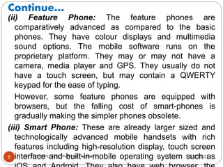 Continue…
2/17/2021
Dr. Ravindra, IGU, Meerpur, Rewari
6
(ii) Feature Phone: The feature phones are
comparatively advanced as compared to the basic
phones. They have colour displays and multimedia
sound options. The mobile software runs on the
proprietary platform. They may or may not have a
camera, media player and GPS. They usually do not
have a touch screen, but may contain a QWERTY
keypad for the ease of typing.
However, some feature phones are equipped with
browsers, but the falling cost of smart-phones is
gradually making the simpler phones obsolete.
(iii) Smart Phone: These are already larger sized and
technologically advanced mobile handsets with rich
features including high-resolution display, touch screen
interface and built-in-mobile operating system such as
 